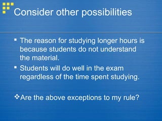Consider other possibilities
 The reason for studying longer hours is
because students do not understand
the material.
 Students will do well in the exam
regardless of the time spent studying.
Are the above exceptions to my rule?
 