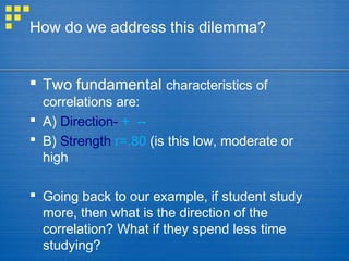 How do we address this dilemma?
 Two fundamental characteristics of
correlations are:
 A) Direction- + --
 B) Strength r=.80 (is this low, moderate or
high
 Going back to our example, if student study
more, then what is the direction of the
correlation? What if they spend less time
studying?
 
