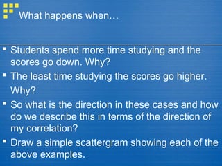 What happens when…
 Students spend more time studying and the
scores go down. Why?
 The least time studying the scores go higher.
Why?
 So what is the direction in these cases and how
do we describe this in terms of the direction of
my correlation?
 Draw a simple scattergram showing each of the
above examples.
 