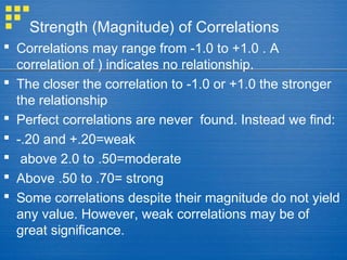 Strength (Magnitude) of Correlations
 Correlations may range from -1.0 to +1.0 . A
correlation of ) indicates no relationship.
 The closer the correlation to -1.0 or +1.0 the stronger
the relationship
 Perfect correlations are never found. Instead we find:
 -.20 and +.20=weak
 above 2.0 to .50=moderate
 Above .50 to .70= strong
 Some correlations despite their magnitude do not yield
any value. However, weak correlations may be of
great significance.
 