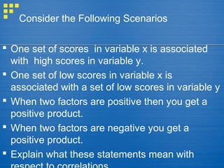 Consider the Following Scenarios
 One set of scores in variable x is associated
with high scores in variable y.
 One set of low scores in variable x is
associated with a set of low scores in variable y
 When two factors are positive then you get a
positive product.
 When two factors are negative you get a
positive product.
 Explain what these statements mean with
 