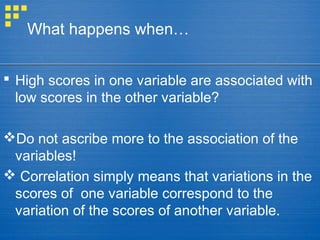 What happens when…
 High scores in one variable are associated with
low scores in the other variable?
Do not ascribe more to the association of the
variables!
 Correlation simply means that variations in the
scores of one variable correspond to the
variation of the scores of another variable.
 