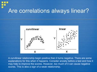 Are correlations always linear?
A curvilinear relationship begin positive then it turns negative. There are some
explanations for this when it happens. Consider anxiety before a test and how it
may help to improve the scores. However, too much of it can cause negative
scores. This is alos a sign of a weak relationship.
 