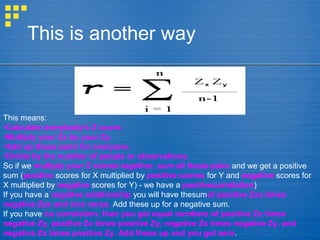 This is another way
This means:
•Calculate everybody's Z score.
•Multiply your Zx by your Zy.
•Add up these pairs for everyone.
•Divide by the number of people or observations.
So if we multiply your Z scores together, sum all these pairs and we get a positive
sum (positive scores for X multiplied by positive scores for Y and negative scores for
X multiplied by negative scores for Y) - we have a positivecorrelation)
If you have a negative relationship you will have thesumof positive Zxs times
negative Zys and vice versa. Add these up for a negative sum.
If you have no correlation, then you get equal numbers of positive Zx times
negative Zy, positive Zx times positive Zy, negative Zx times negative Zy, and
negative Zx times positive Zy. Add these up and you get zero.
 