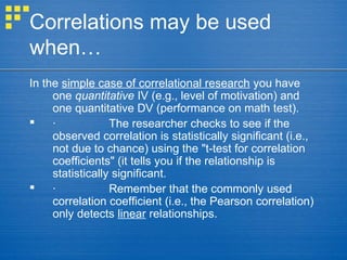 Correlations may be used
when…
In the simple case of correlational research you have
one quantitative IV (e.g., level of motivation) and
one quantitative DV (performance on math test).
 · The researcher checks to see if the
observed correlation is statistically significant (i.e.,
not due to chance) using the "t-test for correlation
coefficients" (it tells you if the relationship is
statistically significant.
 · Remember that the commonly used
correlation coefficient (i.e., the Pearson correlation)
only detects linear relationships.
 