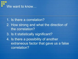 We want to know…
1. Is there a correlation?
2. How strong and what the direction of
the correlation?
3. Is it statistically significant?
4. Is there a possibility of another
extraneous factor that gave us a false
correlation?
 