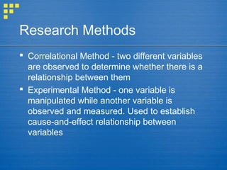 Research Methods
 Correlational Method - two different variables
are observed to determine whether there is a
relationship between them
 Experimental Method - one variable is
manipulated while another variable is
observed and measured. Used to establish
cause-and-effect relationship between
variables
 