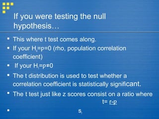 If you were testing the null
hypothesis…
 This where t test comes along.
 If your Ho= =0 (rho, population correlationƿ
coefficient)
 If your H1= 0ƿ≠
 The t distribution is used to test whether a
correlation coefficient is statistically significant.
 The t test just like z scores consist on a ratio where
t= r-ƿ
 sr
 