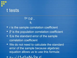 t tests
t= r-ƿ
sr
 r is the sample correlation coefficient
 is the population correlation coefficientǷ
 Sr is the standard error of the sample
correlation coefficient
 We do not need to calculate the standard
error of the sample because algebraic
equation allows us to use this formula:
2 2
 