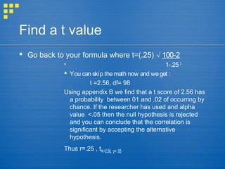 Find a t value
 Go back to your formula where t=(.25) √ 100-2
 1-.25 2
 You can skip themath now and weget :
t =2.56, df= 98
Using appendix B we find that a t score of 2.56 has
a probability between 01 and .02 of occurring by
chance. If the researcher has used and alpha
value <.05 then the null hypothesis is rejected
and you can conclude that the correlation is
significant by accepting the alternative
hypothesis.
Thus r=.25 , t98,=2.56, < .05ƿ
 
