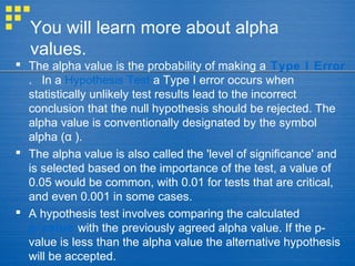 You will learn more about alpha
values.
 The alpha value is the probability of making a Type I Error
. In a Hypothesis Test a Type I error occurs when
statistically unlikely test results lead to the incorrect
conclusion that the null hypothesis should be rejected. The
alpha value is conventionally designated by the symbol
alpha ( ).α
 The alpha value is also called the 'level of significance' and
is selected based on the importance of the test, a value of
0.05 would be common, with 0.01 for tests that are critical,
and even 0.001 in some cases.
 A hypothesis test involves comparing the calculated
p-value with the previously agreed alpha value. If the p-
value is less than the alpha value the alternative hypothesis
will be accepted.
 