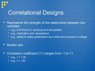 Correlational Designs
 Represents the strength of the relationship between two
variables
 e.g., # of hours of studying and test grades
 e.g., motivation and persistence
 e.g., ability to delay gratification as a child and success in college
 Scatter plot
 Correlation coefficient (“r”) ranges from -1 to +1
 e.g., r = +.34
 e.g., r = -.52
 