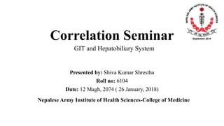 Correlation Seminar
Presented by: Shiva Kumar Shrestha
Roll no: 6104
Date: 12 Magh, 2074 ( 26 January, 2018)
Nepalese Army Institute of Health Sciences-College of Medicine
GIT and Hepatobiliary System
 
