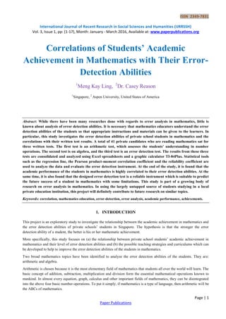 ISSN 2349-7831
International Journal of Recent Research in Social Sciences and Humanities (IJRRSSH)
Vol. 3, Issue 1, pp: (1-17), Month: January - March 2016, Available at: www.paperpublications.org
Page | 1
Paper Publications
Correlations of Students’ Academic
Achievement in Mathematics with Their Error-
Detection Abilities
1
Meng Kay Ling, 2
Dr. Casey Reason
1
Singapore, 2
Aspen University, United States of America
Abstract: While there have been many researches done with regards to error analysis in mathematics, little is
known about analysis of error detection abilities. It is necessary that mathematics educators understand the error
detection abilities of the students so that appropriate instructions and materials can be given to the learners. In
particular, this study investigates the error detection abilities of private school students in mathematics and the
correlations with their written test results. A total of 41 private candidates who are reading mathematics sat for
three written tests. The first test is an arithmetic test, which assesses the students’ understanding in number
operations. The second test is on algebra, and the third test is an error detection test. The results from these three
tests are consolidated and analyzed using Excel spreadsheets and a graphic calculator TI-84Plus. Statistical tools
such as the regression line, the Pearson product-moment correlation coefficient and the reliability coefficient are
used to analyze the data and evaluate the error detection instrument. At the end of the study, it is found that the
academic performance of the students in mathematics is highly correlated to their error detection abilities. At the
same time, it is also found that the designed error detection test is a reliable instrument which is suitable to predict
the future success of a student in mathematics with some limitations. This study is part of a growing body of
research on error analysis in mathematics. In using the largely untapped source of students studying in a local
private education institution, this project will definitely contribute to future research on similar topics.
Keywords: correlation, mathematics education, error-detection, error analysis, academic performance, achievements.
1. INTRODUCTION
This project is an exploratory study to investigate the relationship between the academic achievement in mathematics and
the error detection abilities of private schools’ students in Singapore. The hypothesis is that the stronger the error
detection ability of a student, the better is his or her mathematic achievement.
More specifically, this study focuses on (a) the relationship between private school students’ academic achievement in
mathematics and their level of error detection abilities and (b) the possible teaching strategies and curriculums which can
be developed to help to improve the error detection abilities of the students in mathematics.
Two broad mathematics topics have been identified to analyze the error detection abilities of the students. They are:
arithmetic and algebra.
Arithmetic is chosen because it is the most elementary field of mathematics that students all over the world will learn. The
basic concept of addition, subtraction, multiplication and division form the essential mathematical operations known to
mankind. In almost every equation, graph, calculus and other important fields of mathematics, they can be disintegrated
into the above four basic number operations. To put it simply, if mathematics is a type of language, then arithmetic will be
the ABCs of mathematics.
 