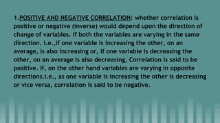 1.POSITIVE AND NEGATIVE CORRELATION: whether correlation is
positive or negative (inverse) would depend upon the direction of
change of variables. If both the variables are varying in the same
direction. i.e.,if one variable is increasing the other, on an
average, is also increasing or, if one variable is decreasing the
other, on an average is also decreasing, Correlation is said to be
positive. If, on the other hand variables are varying in opposite
directions.i.e., as one variable is increasing the other is decreasing
or vice versa, correlation is said to be negative.
 