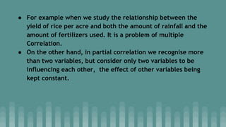 ● For example when we study the relationship between the
yield of rice per acre and both the amount of rainfall and the
amount of fertilizers used. It is a problem of multiple
Correlation.
● On the other hand, in partial correlation we recognise more
than two variables, but consider only two variables to be
influencing each other, the effect of other variables being
kept constant.
 