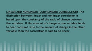 LINEAR AND NONLINEAR (CURVILINEAR) CORRELATION: The
distinction between linear and nonlinear correlation is
based upon the constancy of the ratio of change between
the variables. If the amount of change in one variable tends
to bear constant ratio to the amount of change in the other
variable then the correlation is said to be linear.
 