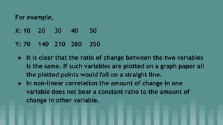 For example,
X: 10 20 30 40 50
Y: 70 140 210 280 350
● It is clear that the ratio of change between the two variables
is the same. If such variables are plotted on a graph paper all
the plotted points would fall on a straight line.
● In non-linear correlation the amount of change in one
variable does not bear a constant ratio to the amount of
change in other variable.
 