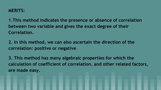 MERITS:
1.This method indicates the presence or absence of correlation
between two variable and gives the exact degree of their
Correlation.
2. In this method, we can also ascertain the direction of the
correlation: positive or negative
3. This method has many algebraic properties for which the
calculation of coefficient of correlation, and other related factors,
are made easy.
 