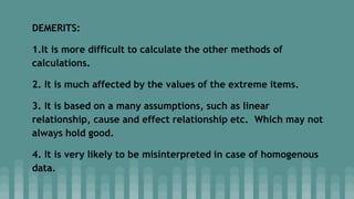 DEMERITS:
1.It is more difficult to calculate the other methods of
calculations.
2. It is much affected by the values of the extreme items.
3. It is based on a many assumptions, such as linear
relationship, cause and effect relationship etc. Which may not
always hold good.
4. It is very likely to be misinterpreted in case of homogenous
data.
 