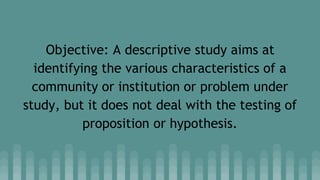 Objective: A descriptive study aims at
identifying the various characteristics of a
community or institution or problem under
study, but it does not deal with the testing of
proposition or hypothesis.
 