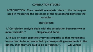 CORRELATION STUDIES-
INTRODUCTION: The correlation analysis refers to the techniques
used in measuring the closeness of the relationship between the
variables.
DEFINITION:
1.”Correlation analysis deals with the association between two or
more variables.”. ~Simpson and Kafka
2.”If two or more quantities vary in sympathy so that movements
in one tend to be accompanied by corresponding movements in the
others, then they are said to be correlated.”. ~L.R.Conner
 