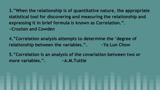 3.”When the relationship is of quantitative nature, the appropriate
statistical tool for discovering and measuring the relationship and
expressing it in brief formula is known as Correlation.”.
~Croxton and Cowden
4.”Correlation analysis attempts to determine the ‘degree of
relationship between the variables.”. ~Ya Lun Chow
5.”Correlation is an analysis of the covariation between two or
more variables.”. ~A.M.Tuttle
 
