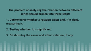 The problem of analysing the relation between different
series should broken into three steps:
1. Determining whether a relation exists and, if it does,
measuring it.
2. Testing whether it is significant.
3. Establishing the cause and effect relation, if any.
 