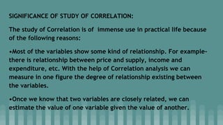 SIGNIFICANCE OF STUDY OF CORRELATION:
The study of Correlation is of immense use in practical life because
of the following reasons:
•Most of the variables show some kind of relationship. For example-
there is relationship between price and supply, income and
expenditure, etc. With the help of Correlation analysis we can
measure in one figure the degree of relationship existing between
the variables.
•Once we know that two variables are closely related, we can
estimate the value of one variable given the value of another.
 