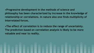 •Progressive development in the methods of science and
philosophy has been characterized by increase in the knowledge of
relationship or correlations. In nature also one finds multiplicity of
interrelated forces.
•The effect of correlation is to reduce the range of uncertainty.
The prediction based on correlation analysis is likely to be more
valuable and near to reality.
 