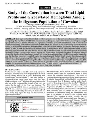 Int. J. Life. Sci. Scienti. Res., 3(4): 1175-1180 JULY 2017
Copyright © 2015-2017| IJLSSR by Society for Scientific Research is under a CC BY-NC 4.0 International License Page 1175
Study of the Correlation between Total Lipid
Profile and Glycosylated Hemoglobin Among
the Indigenous Population of Guwahati
Debanjan Kundu1
*, Moushumi Saikia2
, Tulika Paul1
1
M. Tech Biotechnology, Amity Institute of Biotechnology, Amity University, Noida India
2
Associate Consultant, Laboratory Medicine, Apollo Hospitals, Guwahati, Unit: International Hospital, Assam, India
*
Address for Correspondence: Mr. Debanjan Kundu, M. Tech Student, Department of Biotechnology, U44/23,
Room No. 8, Silver Inn PG, Sector- 24, DLF City Phase III, Gurgaon, Haryana, Gurugram- 122002, India
Received: 27 April 2017/Revised: 28 May 2017/Accepted: 20 June 2017
ABSTRACT- In today’s modern lifestyle high blood cholesterol is one of the most dreaded causes of heart diseases
among the global population. Fast lifestyle, lack of exercise, obesity and improper food intake all sum up to deranged
lipid profile as well as diabetes. Diabetes and high blood cholesterol goes hand in hand which leads to an increased
incidence of coronary artery and cardiovascular disorders which still remains as one of the leading causes of mortality
overall. In the present study there has been an effort put to draw a correlation between glycosylated hemoglobin which is a
marker for level of blood glucose in diabetic patients as well as deranged lipid profile. Blood samples collected in sterile
vials were first centrifuged and then put into analyzer for the computation of the lipid profile and the glycosylated
hemoglobin. Results computed were made a note of and then prepared for statistical analysis. Results thus obtained
showed that females showed significantly higher levels of total serum cholesterol and Non-HDL compared to males other
than that their lipid parameters were a little higher than males in general. Diabetic female patients showed a significantly
higher level of glycosylated hemoglobin. There was a significant difference in the HDL values of patients in pre diabetic
state and worst control of glycemic hemoglobin. There were also significant differences observed in the TGL, TGL/HDL
and VLDL values between Diabetic and control patients. In general there were increased correlation of HbA1c with TSC
and LDL and the respective ratios as HbA1c increases while LDL/HDL showed a significant increase with HbA1c.
Key-words- Cholesterol, Diabetes mellitus, Lipid profile, HDL, LDL, Lipid ratios
INTRODUCTION
Cholesterol now a day is one of the most easily recognized
biological macromolecule from the perspective of human
biology mainly because of its direct relationship with
atherosclerotic vascular disease [1].
The main sources of
cholesterol include cheese, eggs, butter, ghee, fish, pork,
chicken, and goat meat [2].
Cholesterol is absorbed from the
diet and is also synthesized by the cells of the body but
mainly by the cells of the liver and intestine. The
conversion step of HMG Co-A to Mevalonate is catalyzed
by HMG Co-A reductase which is the rate determining step
and is highly regulated by the supply of cholesterol and
hence many drug targets this step for the treatment of
hypercholesterolemia [3].
Access this article online
Quick Response Code Website:
www.ijlssr.com
DOI: 10.21276/ijlssr.2017.3.4.13
An extended lipid profile includes the calculated value of
very-low density lipid and triglycerides which is often
checked for diagnosing hyperlipidemia. There could be
various other risk factors that predispose a patient towards
developing deranged lipid profiles like high blood pressure
(hypertension), Type II Diabetes mellitus and a family
history of developing cardiovascular disorder [4-5].
The latest
third report of the National Cholesterol Education
Programme (NCEP) on Detection, Evaluation, and
Treatment of High Blood Cholesterol in Adults (ATP III)
Ault Treatment Panel III updates the NCEP’s clinical
guidelines for cholesterol testing and management. The
ATP III is basically an extensive and evidence based
document that provides scientific rationale for the
recommendations which are contained in the document [2].
In general all the three reports on Adult Treatment Plan I, II
and III extensively put thrust on LDL management through
medications so as to prevent the risk of CHD in patients
with high LDL levels or borderline high LDL levels [6].
ARTICLERESEARCH
 