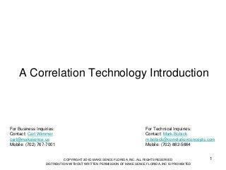 A Correlation Technology Introduction

For Business Inquiries:
Contact: Carl Wimmer
carl@makesence.us
Mobile: (702) 767-7001

For Technical Inquiries:
Contact: Mark Bobick
m.bobick@correlationconcepts.com
Mobile: (702) 882-5664

COPYRIGHT 2O1O MAKE SENCE FLORIDA, INC. ALL RIGHTS RESERVED
DISTRIBUTION WITHOUT WRITTEN PERMISSION OF MAKE SENCE FLORIDA, INC IS PROHIBITED

1

 