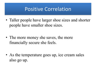 Positive Correlation
• Taller people have larger shoe sizes and shorter
people have smaller shoe sizes.
• The more money she saves, the more
financially secure she feels.
• As the temperature goes up, ice cream sales
also go up.
 