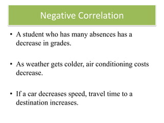 Negative Correlation
• A student who has many absences has a
decrease in grades.
• As weather gets colder, air conditioning costs
decrease.
• If a car decreases speed, travel time to a
destination increases.
 