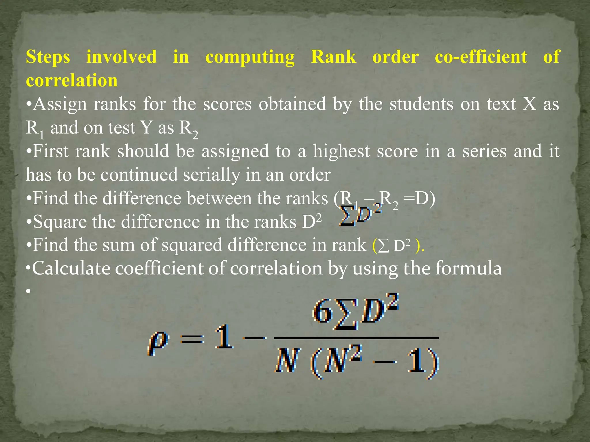 Steps involved in computing Rank order co-efficient of
correlation
•Assign ranks for the scores obtained by the students on text X as
R1 and on test Y as R2
•First rank should be assigned to a highest score in a series and it
has to be continued serially in an order
•Find the difference between the ranks (R1 – R2 =D)
•Square the difference in the ranks D2
•Find the sum of squared difference in rank ( D2 ).
•Calculate coefficient of correlation by using the formula
•
 