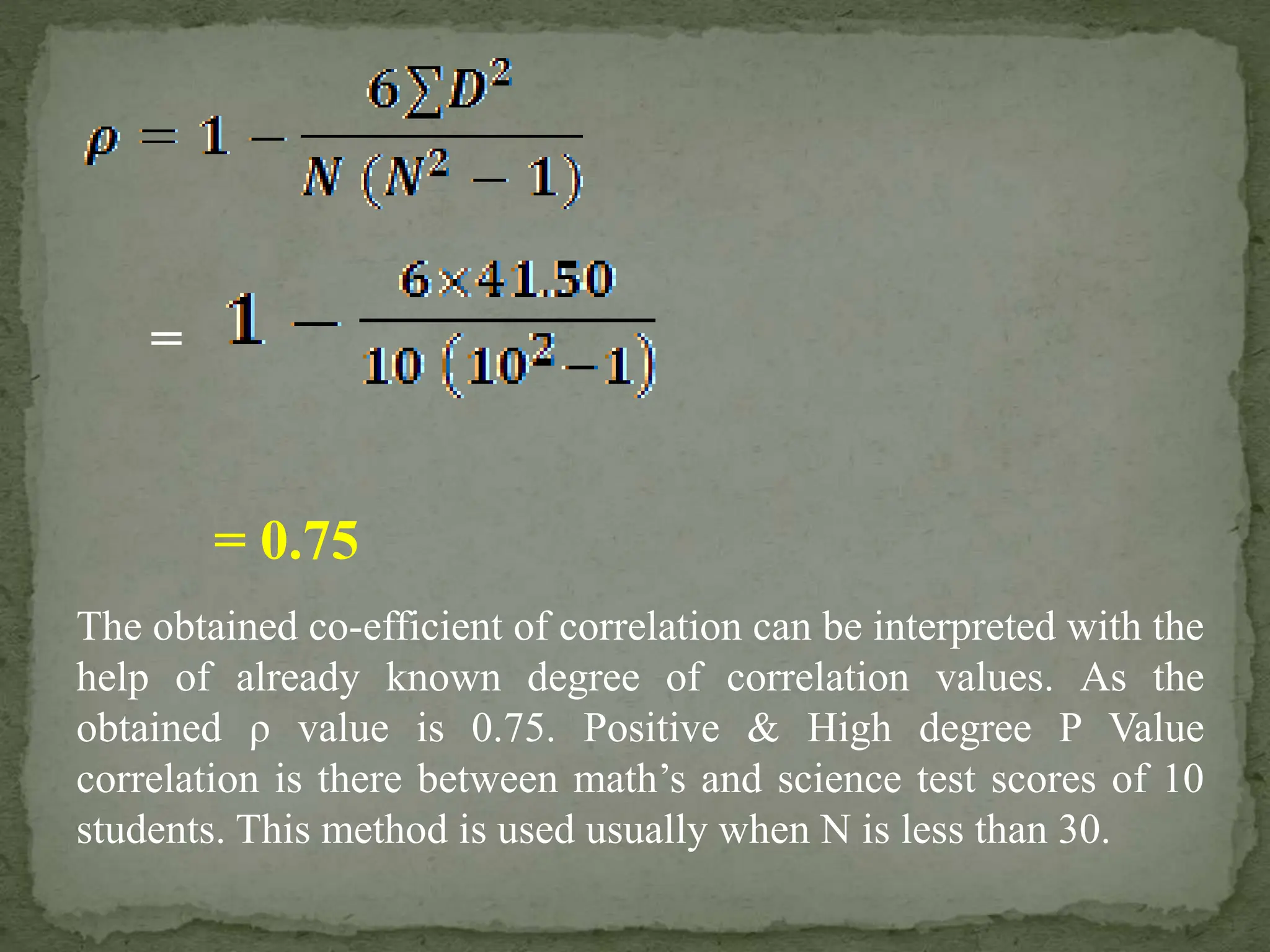 = 0.75
=
The obtained co-efficient of correlation can be interpreted with the
help of already known degree of correlation values. As the
obtained ρ value is 0.75. Positive & High degree P Value
correlation is there between math’s and science test scores of 10
students. This method is used usually when N is less than 30.
 