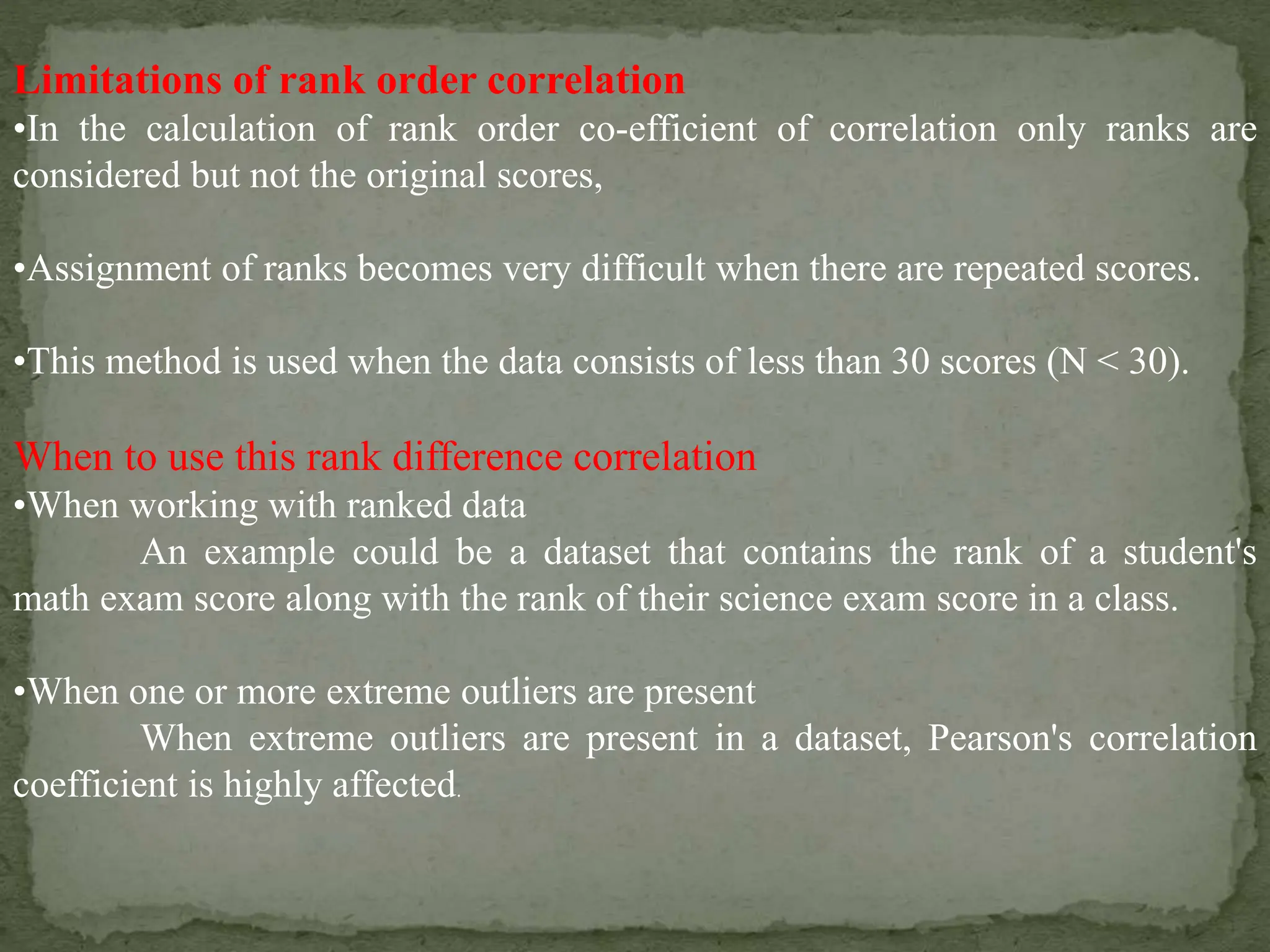 Limitations of rank order correlation
•In the calculation of rank order co-efficient of correlation only ranks are
considered but not the original scores,
•Assignment of ranks becomes very difficult when there are repeated scores.
•This method is used when the data consists of less than 30 scores (N < 30).
When to use this rank difference correlation
•When working with ranked data
An example could be a dataset that contains the rank of a student's
math exam score along with the rank of their science exam score in a class.
•When one or more extreme outliers are present
When extreme outliers are present in a dataset, Pearson's correlation
coefficient is highly affected.
 