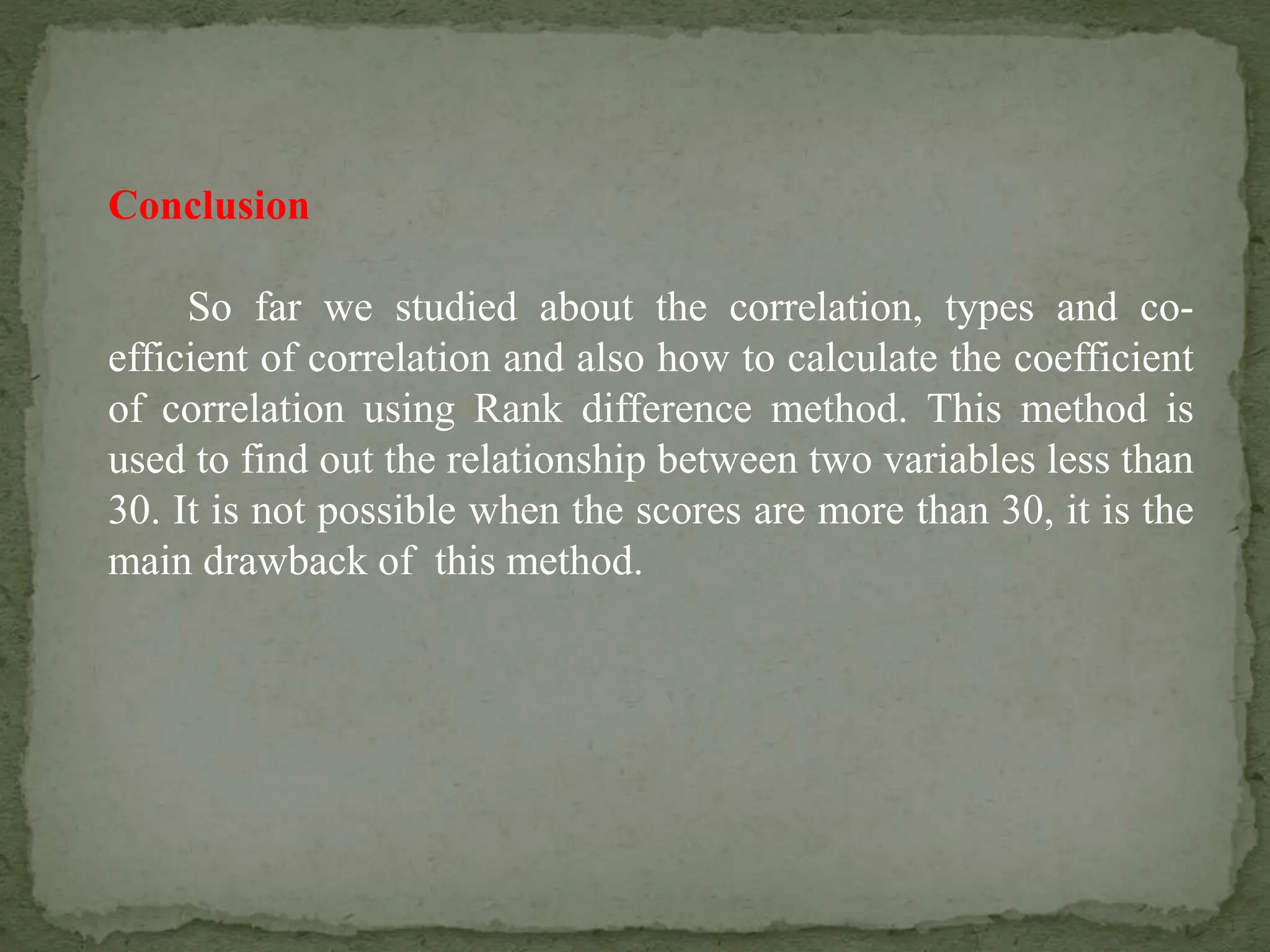 Conclusion
So far we studied about the correlation, types and co-
efficient of correlation and also how to calculate the coefficient
of correlation using Rank difference method. This method is
used to find out the relationship between two variables less than
30. It is not possible when the scores are more than 30, it is the
main drawback of this method.
 