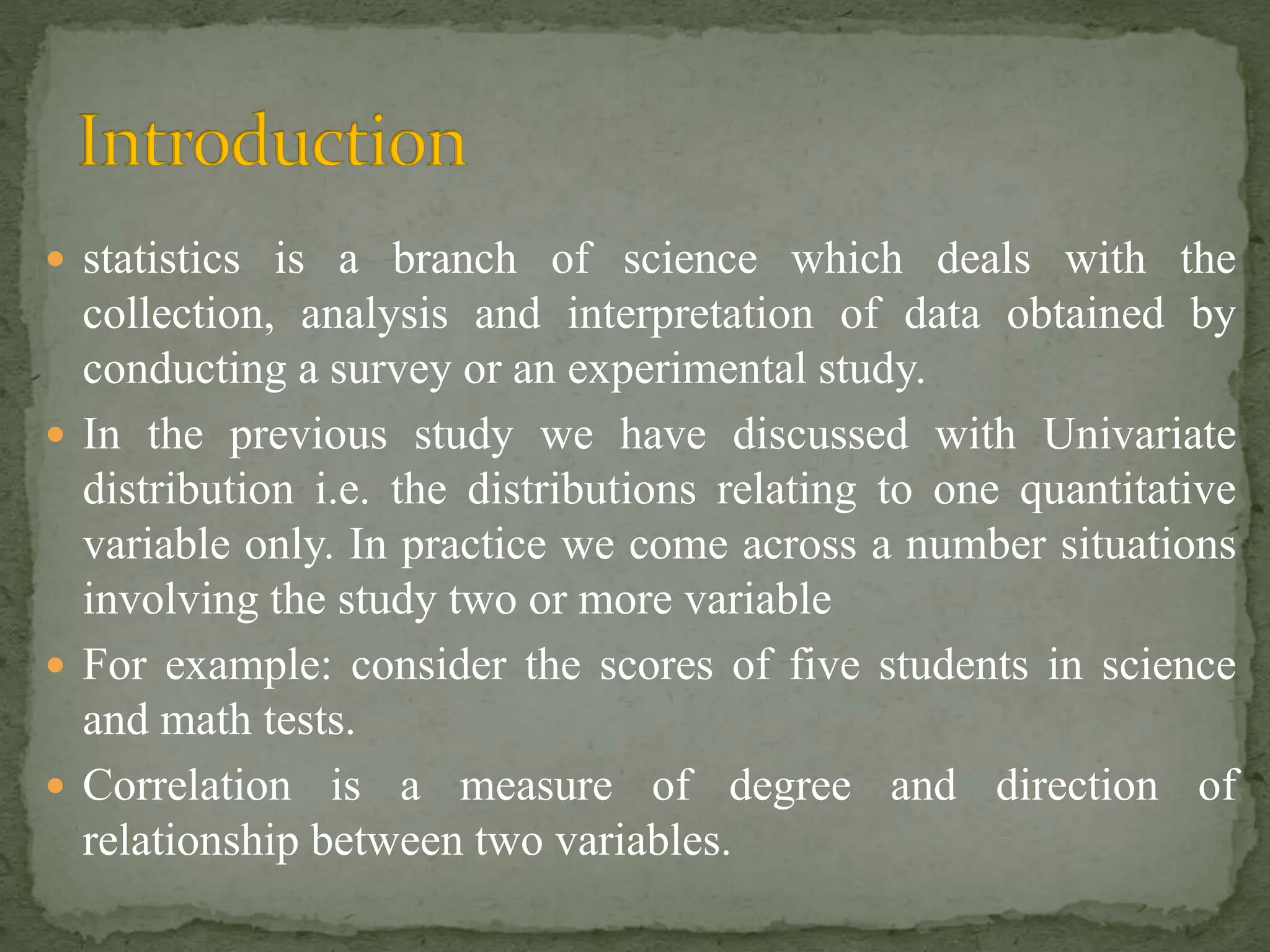  statistics is a branch of science which deals with the
collection, analysis and interpretation of data obtained by
conducting a survey or an experimental study.
 In the previous study we have discussed with Univariate
distribution i.e. the distributions relating to one quantitative
variable only. In practice we come across a number situations
involving the study two or more variable
 For example: consider the scores of five students in science
and math tests.
 Correlation is a measure of degree and direction of
relationship between two variables.
 