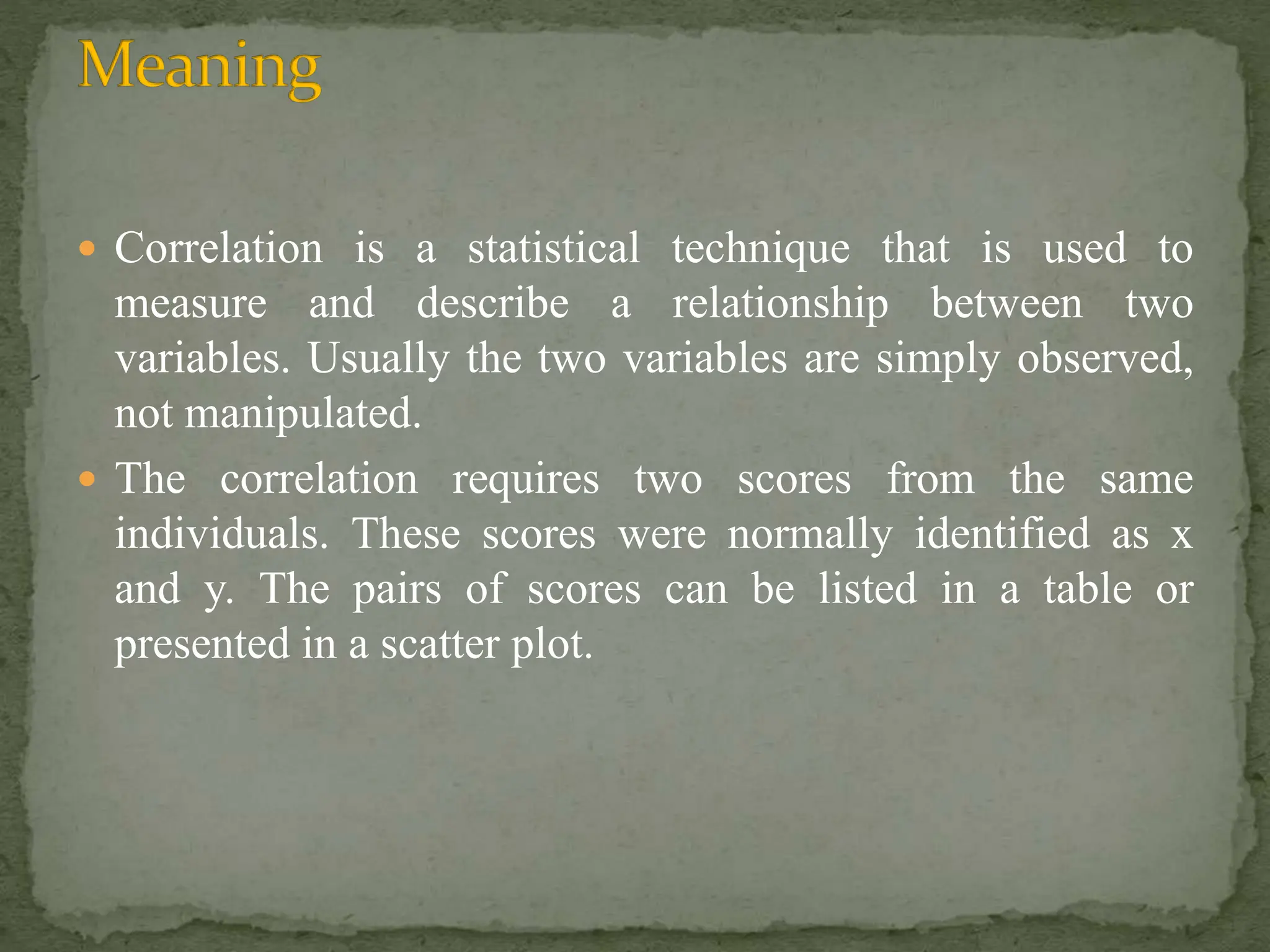  Correlation is a statistical technique that is used to
measure and describe a relationship between two
variables. Usually the two variables are simply observed,
not manipulated.
 The correlation requires two scores from the same
individuals. These scores were normally identified as x
and y. The pairs of scores can be listed in a table or
presented in a scatter plot.
 