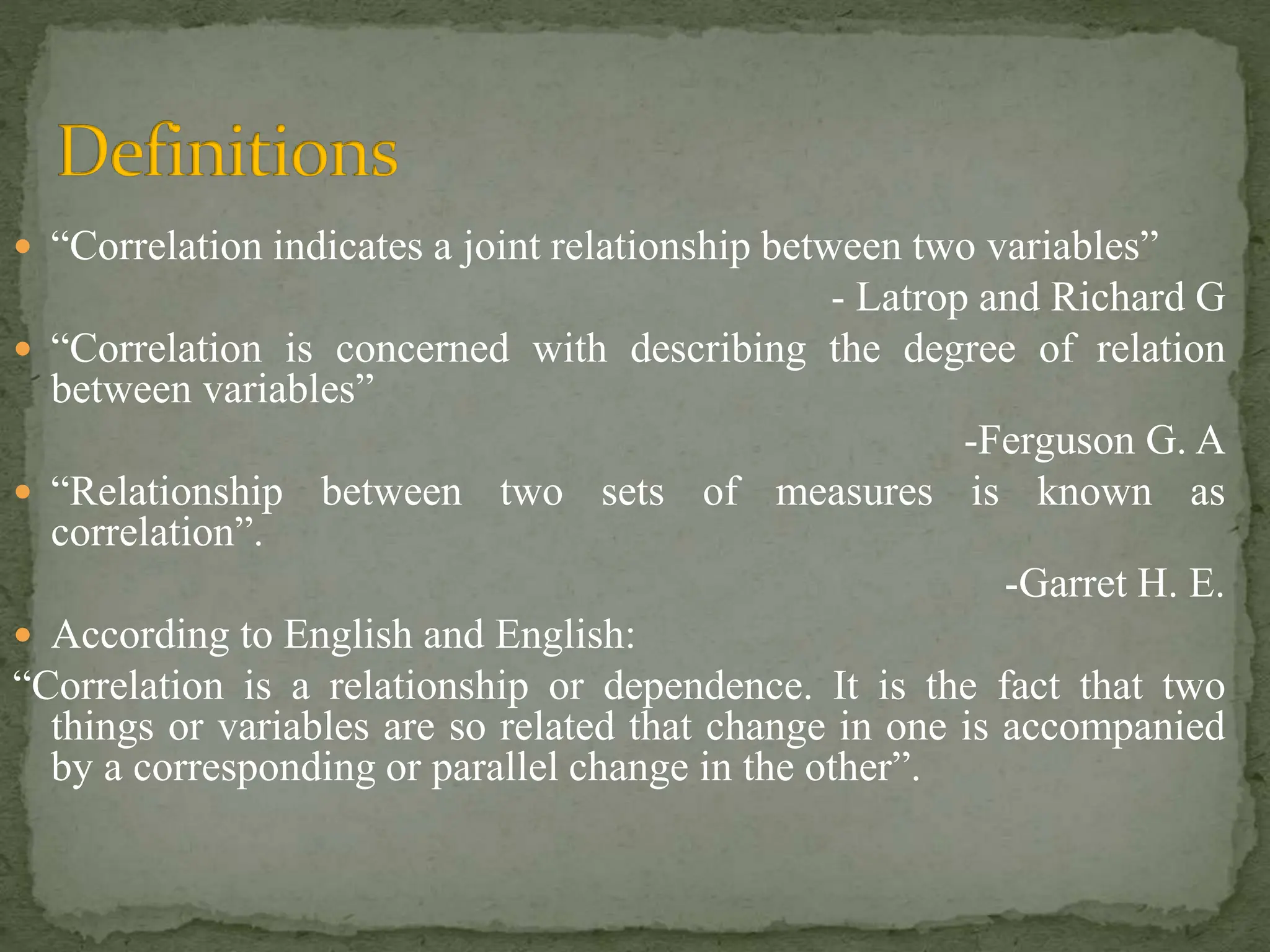  “Correlation indicates a joint relationship between two variables”
- Latrop and Richard G
 “Correlation is concerned with describing the degree of relation
between variables”
-Ferguson G. A
 “Relationship between two sets of measures is known as
correlation”.
-Garret H. E.
 According to English and English:
“Correlation is a relationship or dependence. It is the fact that two
things or variables are so related that change in one is accompanied
by a corresponding or parallel change in the other”.
 