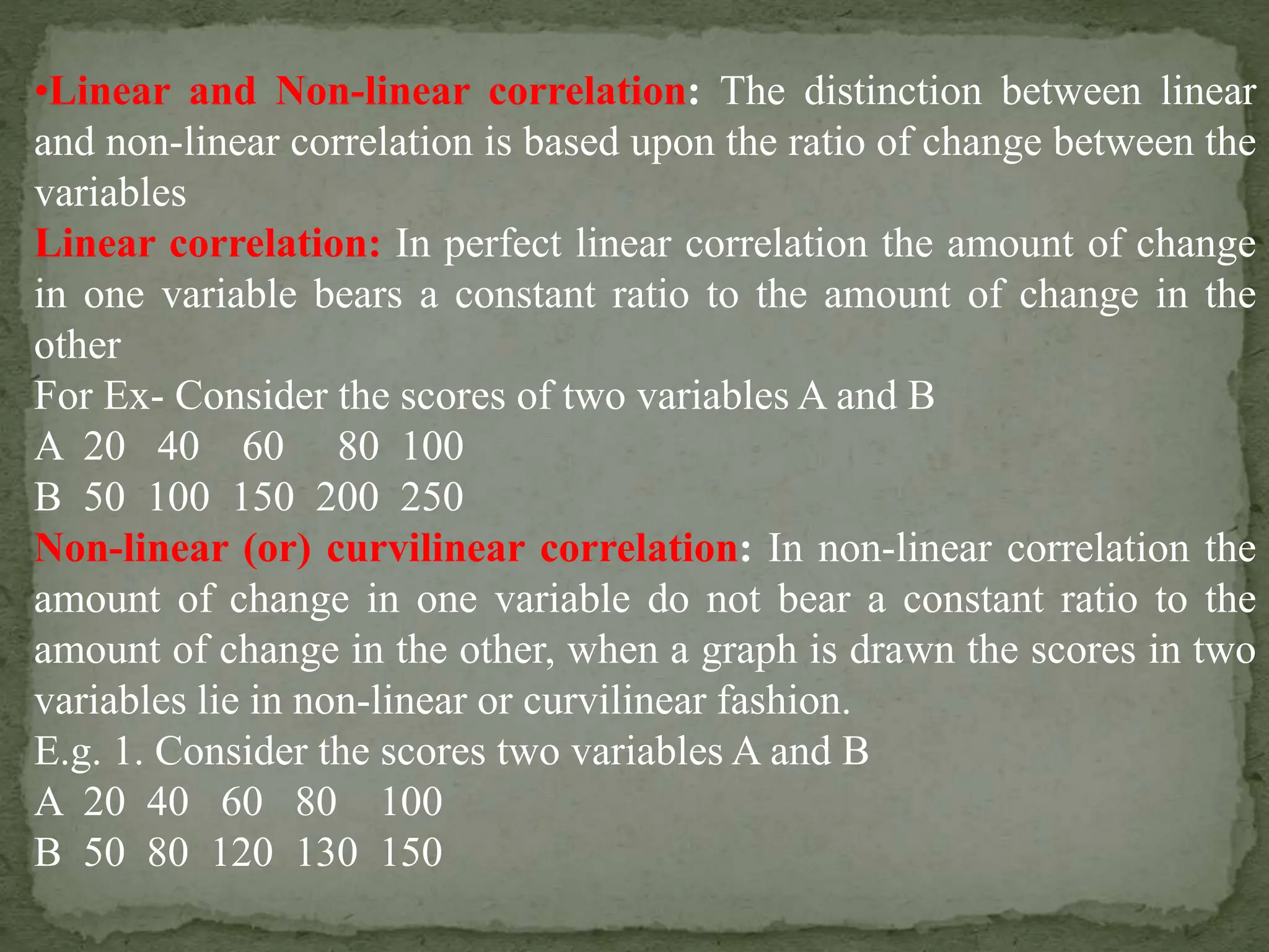 •Linear and Non-linear correlation: The distinction between linear
and non-linear correlation is based upon the ratio of change between the
variables
Linear correlation: In perfect linear correlation the amount of change
in one variable bears a constant ratio to the amount of change in the
other
For Ex- Consider the scores of two variables A and B
A 20 40 60 80 100
B 50 100 150 200 250
Non-linear (or) curvilinear correlation: In non-linear correlation the
amount of change in one variable do not bear a constant ratio to the
amount of change in the other, when a graph is drawn the scores in two
variables lie in non-linear or curvilinear fashion.
E.g. 1. Consider the scores two variables A and B
A 20 40 60 80 100
B 50 80 120 130 150
 