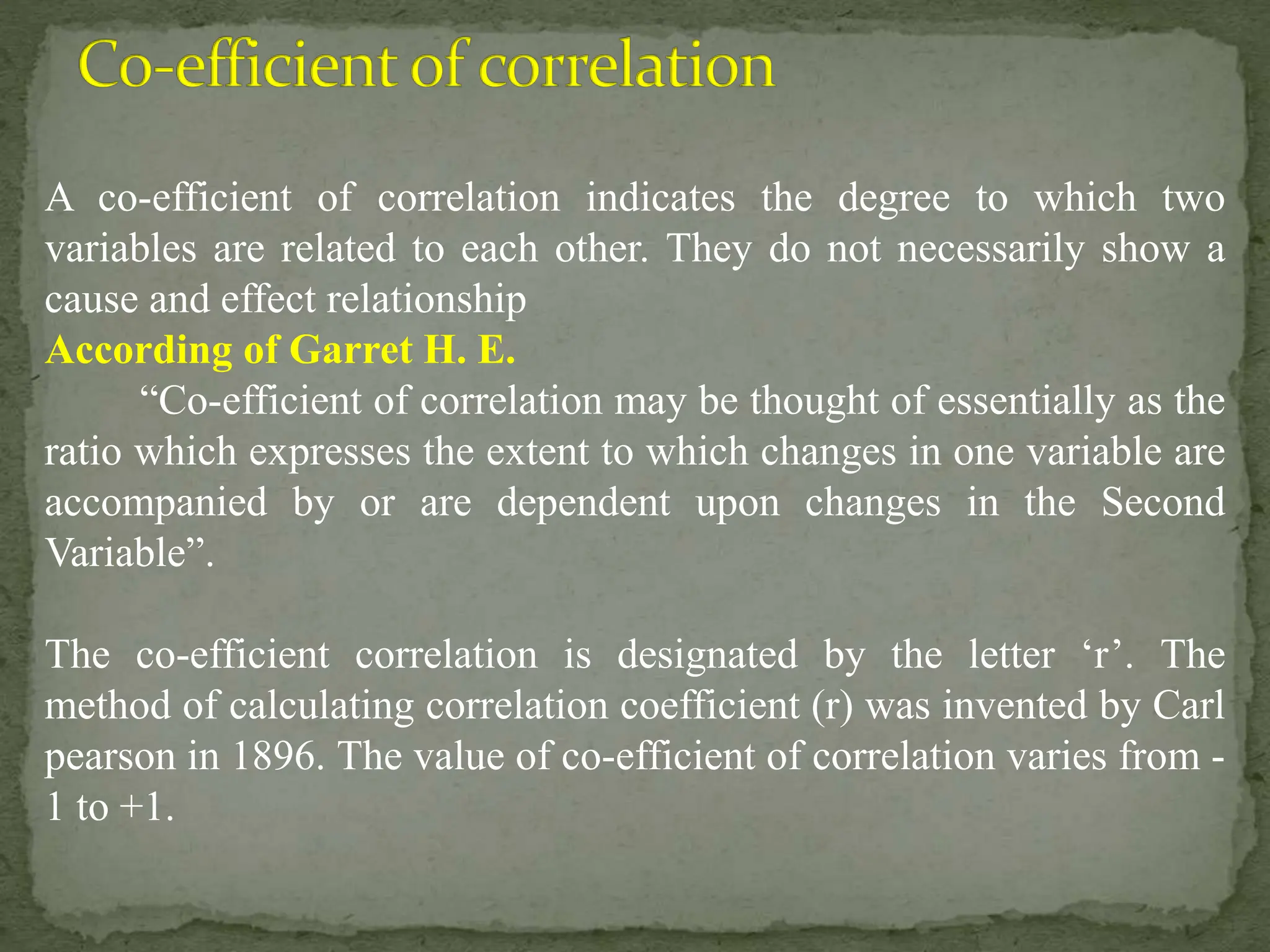 A co-efficient of correlation indicates the degree to which two
variables are related to each other. They do not necessarily show a
cause and effect relationship
According of Garret H. E.
“Co-efficient of correlation may be thought of essentially as the
ratio which expresses the extent to which changes in one variable are
accompanied by or are dependent upon changes in the Second
Variable”.
The co-efficient correlation is designated by the letter ‘r’. The
method of calculating correlation coefficient (r) was invented by Carl
pearson in 1896. The value of co-efficient of correlation varies from -
1 to +1.
 