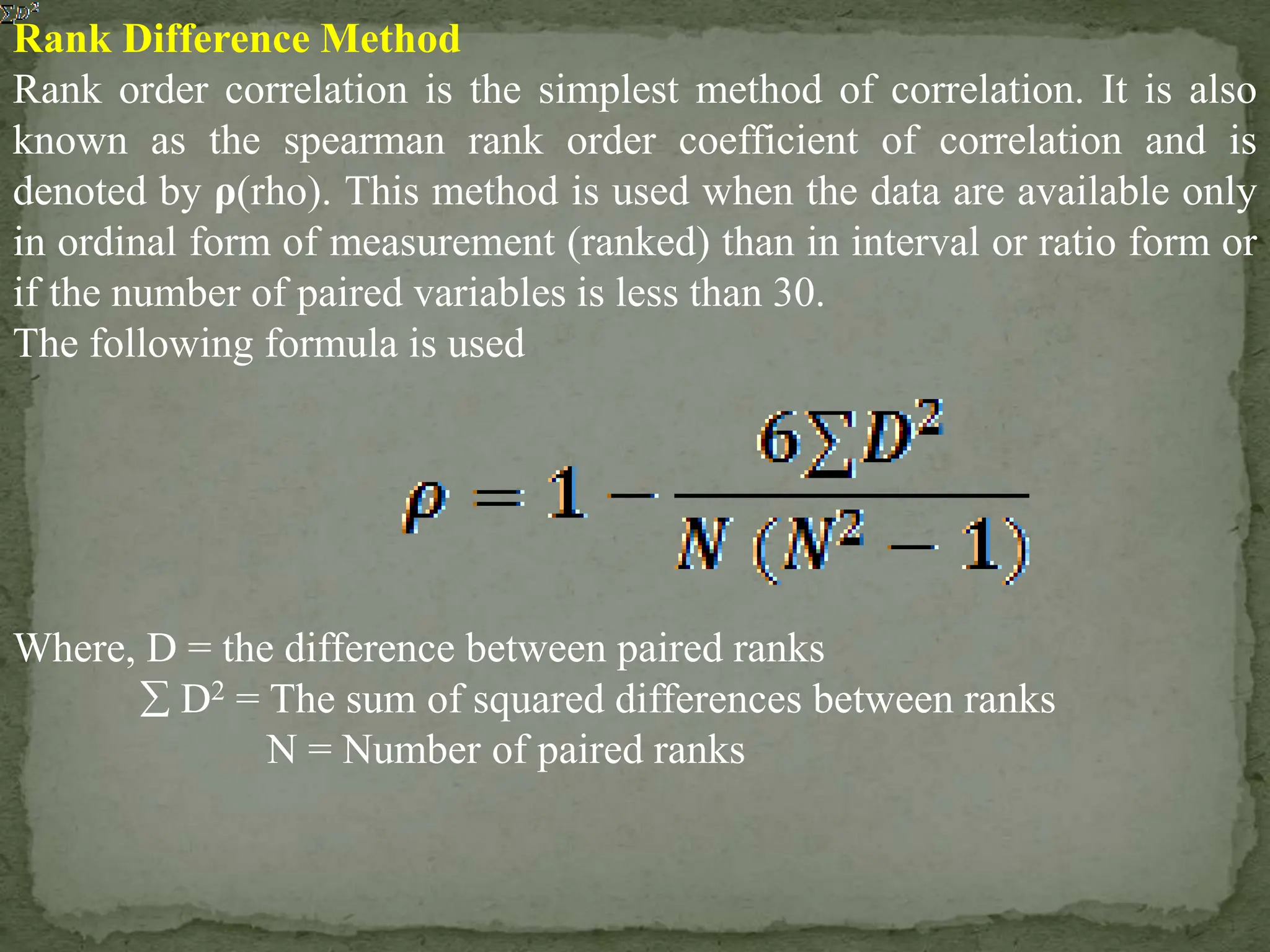 Rank Difference Method
Rank order correlation is the simplest method of correlation. It is also
known as the spearman rank order coefficient of correlation and is
denoted by ρ(rho). This method is used when the data are available only
in ordinal form of measurement (ranked) than in interval or ratio form or
if the number of paired variables is less than 30.
The following formula is used
Where, D = the difference between paired ranks
 D2 = The sum of squared differences between ranks
N = Number of paired ranks
 