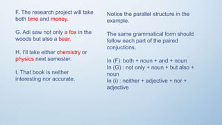 F. The research project will take
both time and money.
G. Adi saw not only a fox in the
woods but also a bear.
H. I’ll take either chemistry or
physics next semester.
I. That book is neither
interesting nor accurate.
Notice the parallel structure in the
example.
The same grammatical form should
follow each part of the paired
conjuctions.
In (F): both + noun + and + noun
In (G) : not only + noun + but also +
noun
In (i) : neither + adjective + nor +
adjective
 