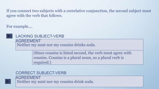 If you connect two subjects with a correlative conjunction, the second subject must
agree with the verb that follows.
Neither my aunt nor my cousins drinks soda.
(Since cousins is listed second, the verb must agree with
cousins. Cousins is a plural noun, so a plural verb is
required.)
For example....
Neither my aunt nor my cousins drink soda.
LACKING SUBJECT-VERB
AGREEMENT
CORRECT SUBJECT-VERB
AGREEMENT
 