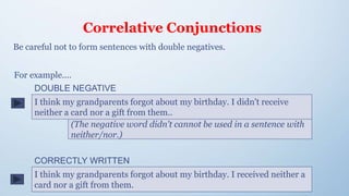 Correlative Conjunctions
Be careful not to form sentences with double negatives.
I think my grandparents forgot about my birthday. I didn't receive
neither a card nor a gift from them..
(The negative word didn't cannot be used in a sentence with
neither/nor.)
For example....
I think my grandparents forgot about my birthday. I received neither a
card nor a gift from them.
DOUBLE NEGATIVE
CORRECTLY WRITTEN
 