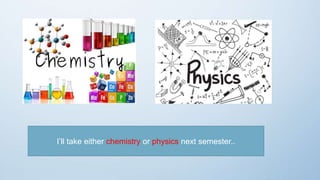 I’ll take either chemistry or physics next semester..
 