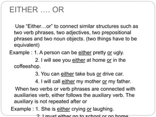 EITHER …. OR
Use “Either…or” to connect similar structures such as
two verb phrases, two adjectives, two prepositional
phrases and two noun objects. (two things have to be
equivalent)
Example : 1. A person can be either pretty or ugly.
2. I will see you either at home or in the
coffeeshop.
3. You can either take bus or drive car.
4. I will call either my mother or my father.
When two verbs or verb phrases are connected with
auxiliaries verb, either follows the auxiliary verb. The
auxiliary is not repeated after or
Example : 1. She is either crying or laughing.
 