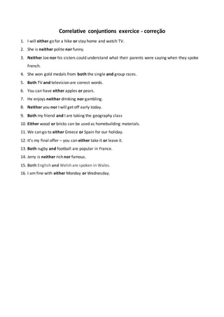 Correlative conjuntions exercice - correção
1. I will either go for a hike or stay home and watch TV.
2. She is neither polite nor funny.
3. Neither Joe nor his sisters could understand what their parents were saying when they spoke
French.
4. She won gold medals from both the single and group races.
5. Both TV and television are correct words.
6. You can have either apples or pears.
7. He enjoys neither drinking nor gambling.
8. Neither you nor I will get off early today.
9. Both my friend and I are taking the geography class
10. Either wood or bricks can be used as homebuilding materials.
11. We can go to either Greece or Spain for our holiday.
12. It’s my final offer – you can either take it or leave it.
13. Both rugby and football are popular in France.
14. Jerry is neither rich nor famous.
15. Both English and Welsh are spoken in Wales.
16. I am fine with either Monday or Wednesday.
 